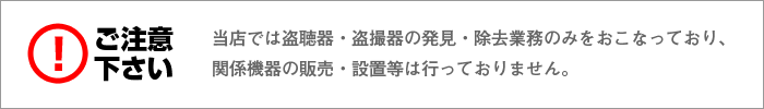ご注意!当店では盗聴器・盗撮器の発見・除去業務のみをおこなっており、関係機器の販売・設置等は行っておりません。
